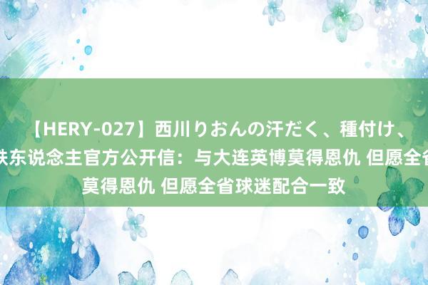 【HERY-027】西川りおんの汗だく、種付け、ガチSEX 辽宁铁东说念主官方公开信：与大连英博莫得恩仇 但愿全省球迷配合一致