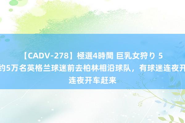 【CADV-278】極選4時間 巨乳女狩り 5 记者：约5万名英格兰球迷前去柏林相沿球队，有球迷连夜开车赶来