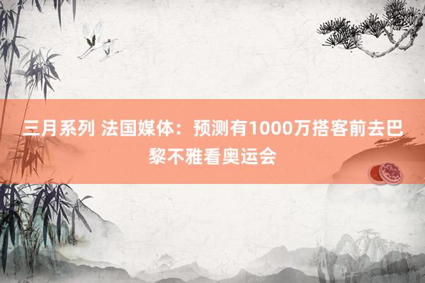 三月系列 法国媒体：预测有1000万搭客前去巴黎不雅看奥运会