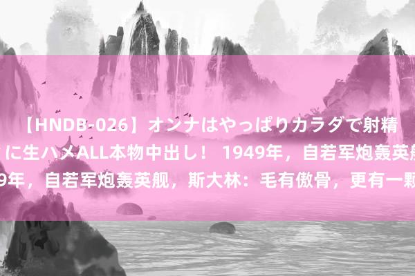 【HNDB-026】オンナはやっぱりカラダで射精する 厳選美巨乳ボディに生ハメALL本物中出し！ 1949年，自若军炮轰英舰，斯大林：毛有傲骨，更有一颗虎胆