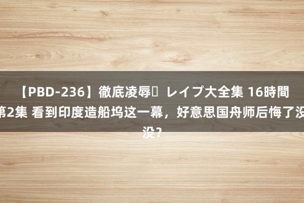 【PBD-236】徹底凌辱・レイプ大全集 16時間 第2集 看到印度造船坞这一幕，好意思国舟师后悔了没？