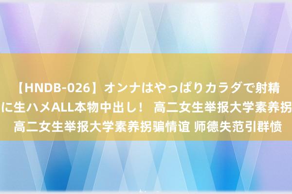 【HNDB-026】オンナはやっぱりカラダで射精する 厳選美巨乳ボディに生ハメALL本物中出し！ 高二女生举报大学素养拐骗情谊 师德失范引群愤