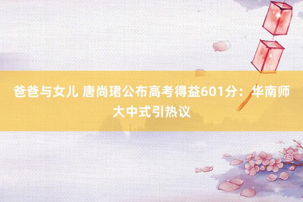 爸爸与女儿 唐尚珺公布高考得益601分：华南师大中式引热议