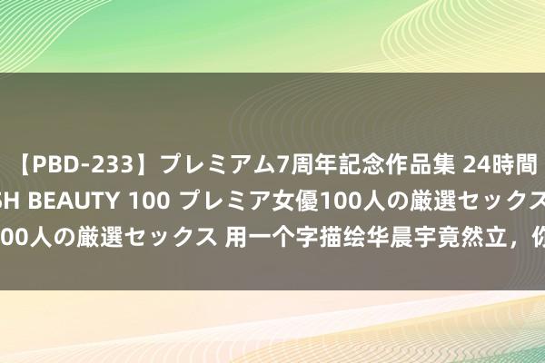 【PBD-233】プレミアム7周年記念作品集 24時間 PREMIUM STYLISH BEAUTY 100 プレミア女優100人の厳選セックス 用一个字描绘华晨宇竟然立，你会选择哪个字？