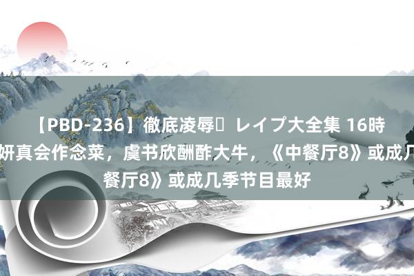 【PBD-236】徹底凌辱・レイプ大全集 16時間 第2集 姜妍真会作念菜，虞书欣酬酢大牛，《中餐厅8》或成几季节目最好