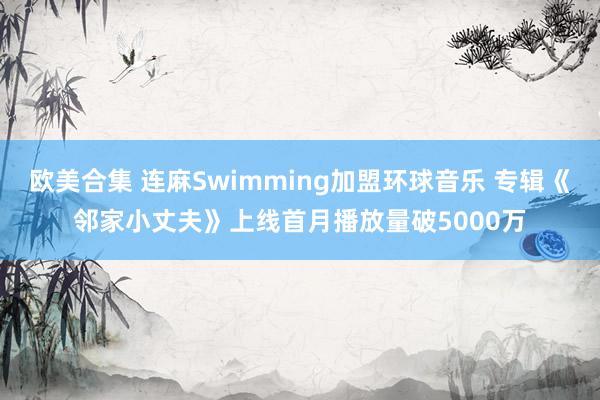 欧美合集 连麻Swimming加盟环球音乐 专辑《邻家小丈夫》上线首月播放量破5000万