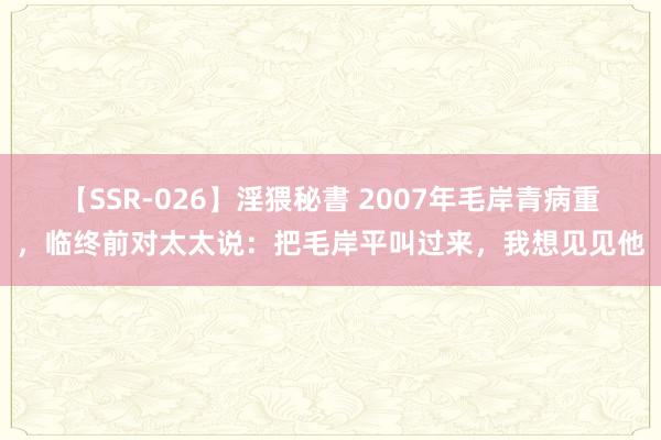 【SSR-026】淫猥秘書 2007年毛岸青病重，临终前对太太说：把毛岸平叫过来，我想见见他