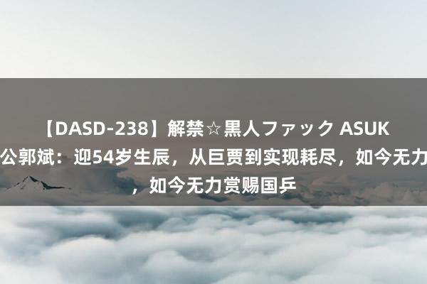 【DASD-238】解禁☆黒人ファック ASUKA 王楠老公郭斌：迎54岁生辰，从巨贾到实现耗尽，如今无力赏赐国乒