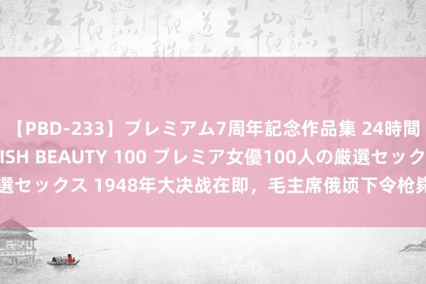 【PBD-233】プレミアム7周年記念作品集 24時間 PREMIUM STYLISH BEAUTY 100 プレミア女優100人の厳選セックス 1948年大决战在即，毛主席俄顷下令枪毙部属将领：谁求情都不行