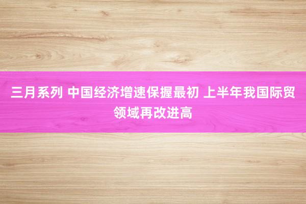 三月系列 中国经济增速保握最初 上半年我国际贸领域再改进高