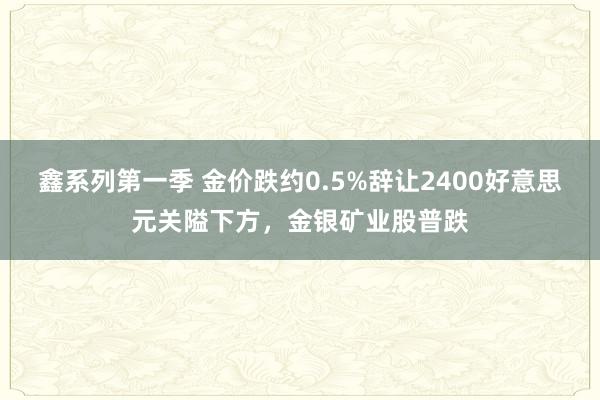 鑫系列第一季 金价跌约0.5%辞让2400好意思元关隘下方，金银矿业股普跌