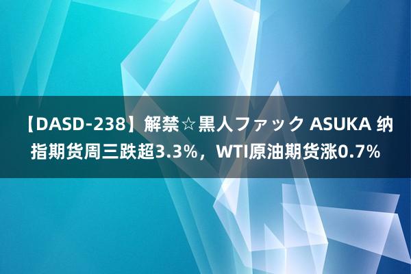 【DASD-238】解禁☆黒人ファック ASUKA 纳指期货周三跌超3.3%，WTI原油期货涨0.7%