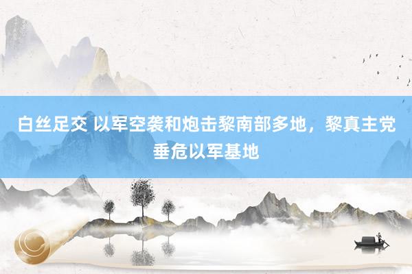 白丝足交 以军空袭和炮击黎南部多地，黎真主党垂危以军基地