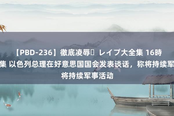 【PBD-236】徹底凌辱・レイプ大全集 16時間 第2集 以色列总理在好意思国国会发表谈话，称将持续军事活动