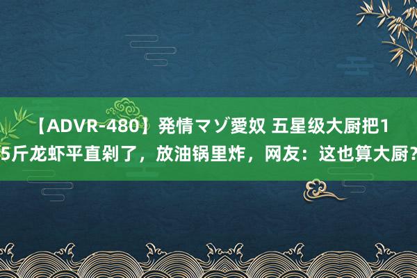 【ADVR-480】発情マゾ愛奴 五星级大厨把15斤龙虾平直剁了，放油锅里炸，网友：这也算大厨？