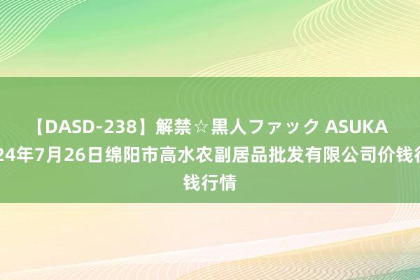 【DASD-238】解禁☆黒人ファック ASUKA 2024年7月26日绵阳市高水农副居品批发有限公司价钱行情