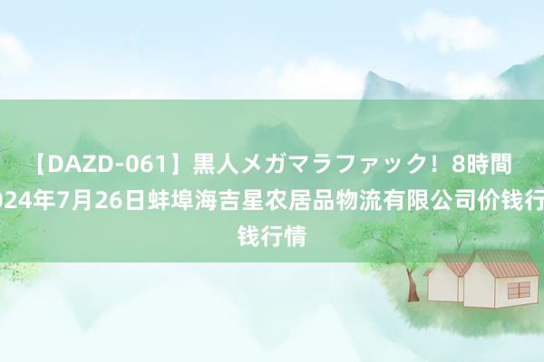 【DAZD-061】黒人メガマラファック！8時間 2024年7月26日蚌埠海吉星农居品物流有限公司价钱行情