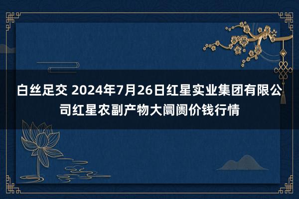 白丝足交 2024年7月26日红星实业集团有限公司红星农副产物大阛阓价钱行情