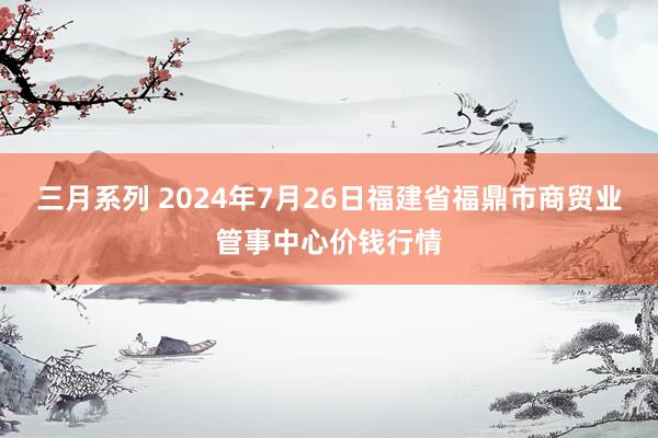 三月系列 2024年7月26日福建省福鼎市商贸业管事中心价钱行情