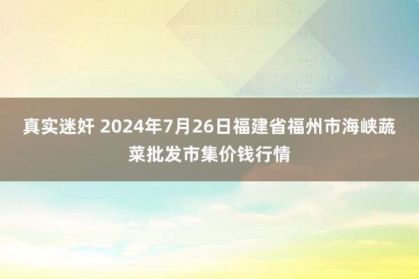 真实迷奸 2024年7月26日福建省福州市海峡蔬菜批发市集价钱行情