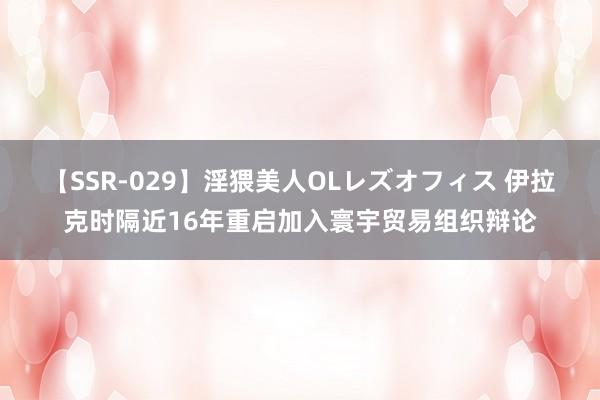 【SSR-029】淫猥美人OLレズオフィス 伊拉克时隔近16年重启加入寰宇贸易组织辩论