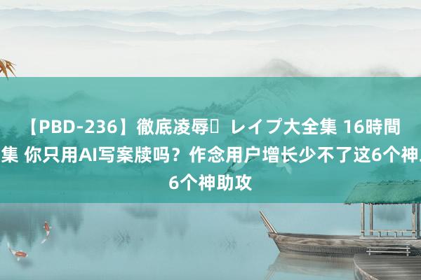 【PBD-236】徹底凌辱・レイプ大全集 16時間 第2集 你只用AI写案牍吗？作念用户增长少不了这6个神助攻