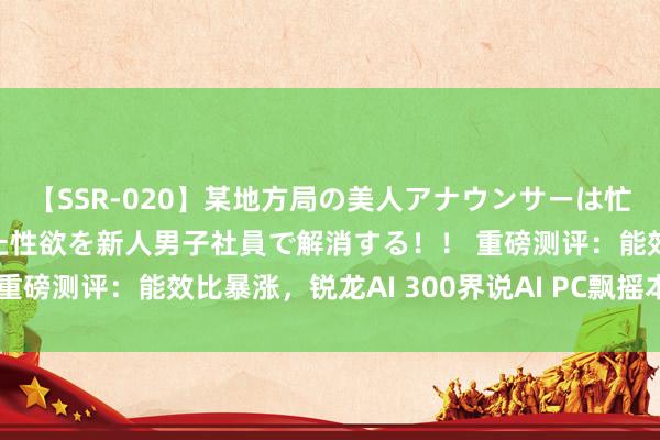 【SSR-020】某地方局の美人アナウンサーは忙し過ぎて溜まりまくった性欲を新人男子社員で解消する！！ 重磅测评：能效比暴涨，锐龙AI 300界说AI PC飘摇本新意境