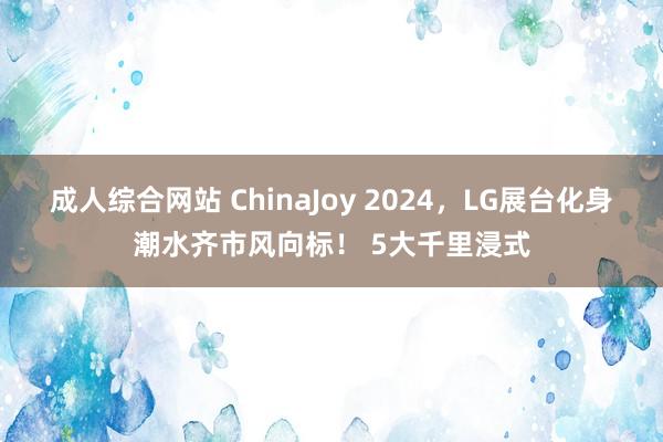 成人综合网站 ChinaJoy 2024，LG展台化身潮水齐市风向标！ 5大千里浸式