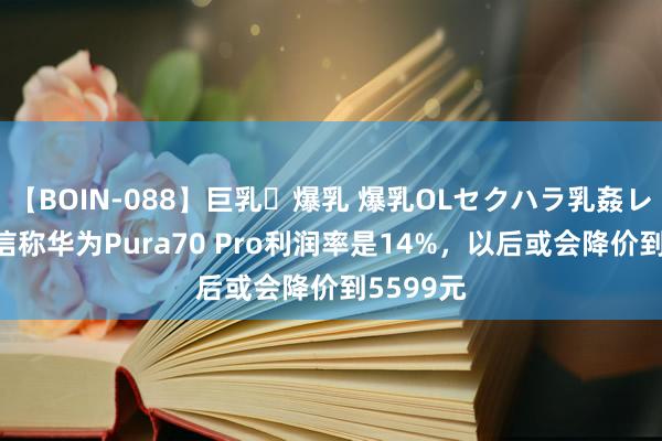 【BOIN-088】巨乳・爆乳 爆乳OLセクハラ乳姦レイプ 音信称华为Pura70 Pro利润率是14%，以后或会降价到5599元