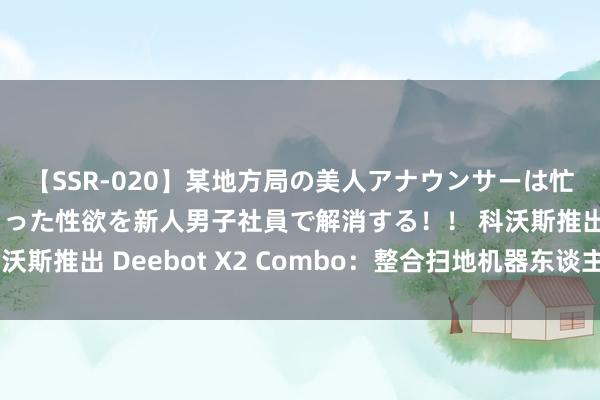 【SSR-020】某地方局の美人アナウンサーは忙し過ぎて溜まりまくった性欲を新人男子社員で解消する！！ 科沃斯推出 Deebot X2 Combo：整合扫地机器东谈主和吸尘器