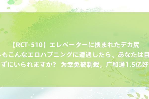 【RCT-510】エレベーターに挟まれたデカ尻女子校生をガン突き もしもこんなエロハプニングに遭遇したら、あなたは目の前の尻を犯さずにいられますか？ 为幸免被制裁，广和通1.5亿好意思元出售境外优质钞票！股价暴跌近20%