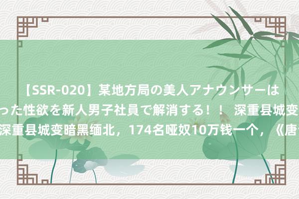 【SSR-020】某地方局の美人アナウンサーは忙し過ぎて溜まりまくった性欲を新人男子社員で解消する！！ 深重县城变暗黑缅北，174名哑奴10万钱一个，《唐诡2》太诡了