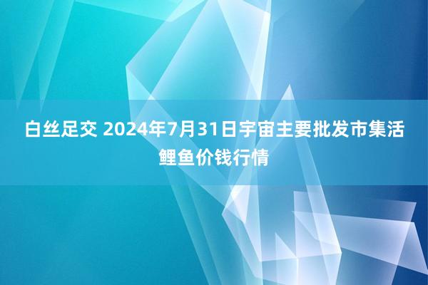 白丝足交 2024年7月31日宇宙主要批发市集活鲤鱼价钱行情