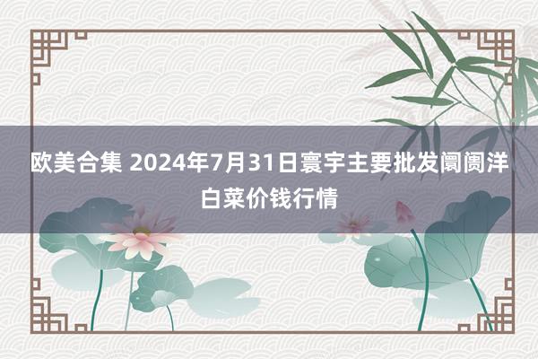 欧美合集 2024年7月31日寰宇主要批发阛阓洋白菜价钱行情