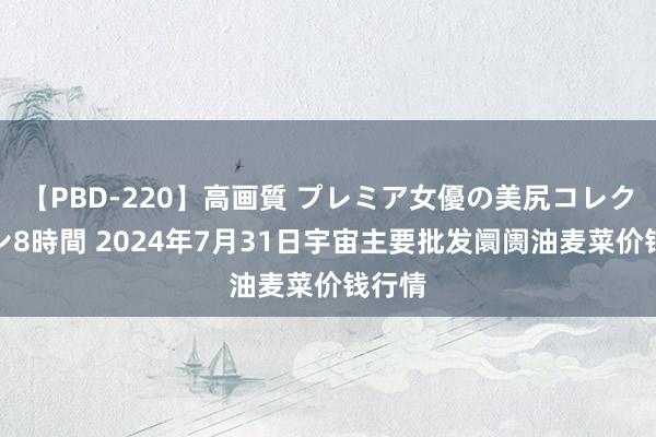 【PBD-220】高画質 プレミア女優の美尻コレクション8時間 2024年7月31日宇宙主要批发阛阓油麦菜价钱行情