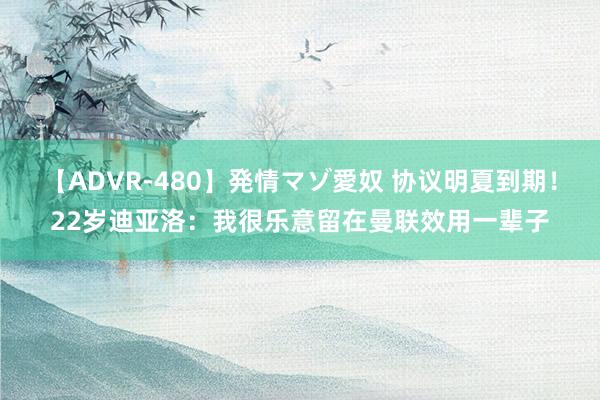 【ADVR-480】発情マゾ愛奴 协议明夏到期！22岁迪亚洛：我很乐意留在曼联效用一辈子