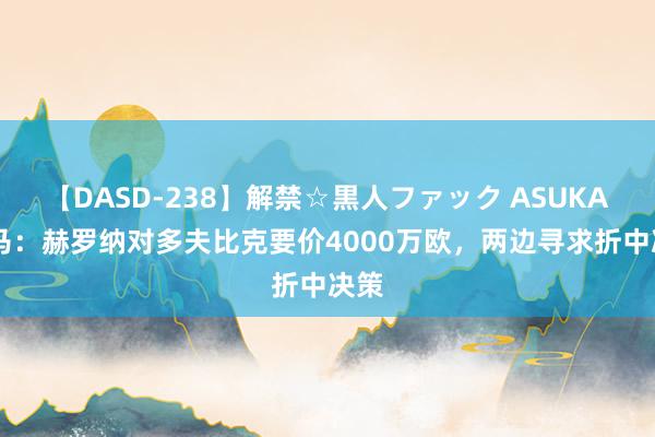 【DASD-238】解禁☆黒人ファック ASUKA 迪马：赫罗纳对多夫比克要价4000万欧，两边寻求折中决策