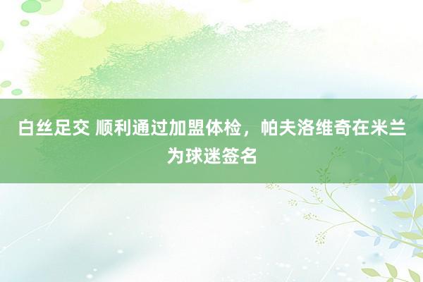 白丝足交 顺利通过加盟体检，帕夫洛维奇在米兰为球迷签名