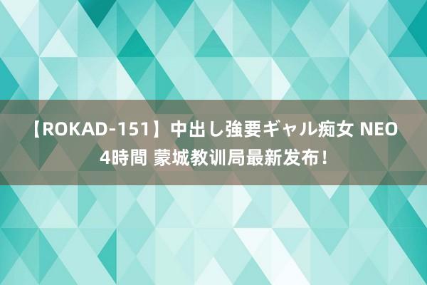 【ROKAD-151】中出し強要ギャル痴女 NEO 4時間 蒙城教训局最新发布！