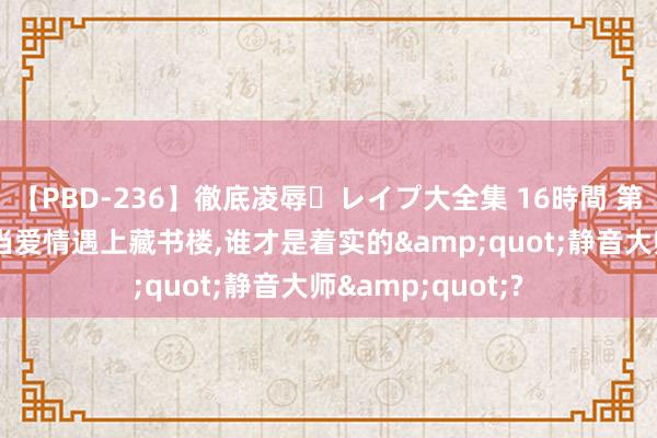 【PBD-236】徹底凌辱・レイプ大全集 16時間 第2集 幽默段子：当爱情遇上藏书楼，谁才是着实的&quot;静音大师&quot;?