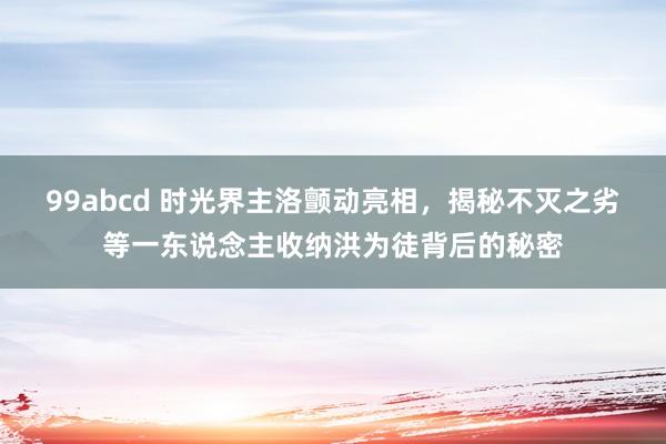 99abcd 时光界主洛颤动亮相，揭秘不灭之劣等一东说念主收纳洪为徒背后的秘密