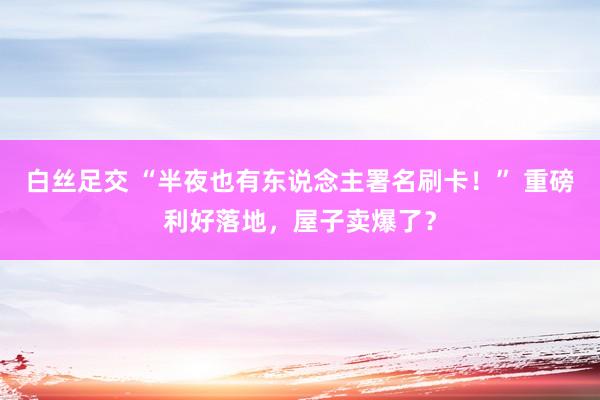 白丝足交 “半夜也有东说念主署名刷卡！” 重磅利好落地，屋子卖爆了？