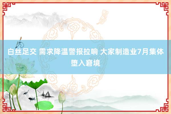 白丝足交 需求降温警报拉响 大家制造业7月集体堕入窘境