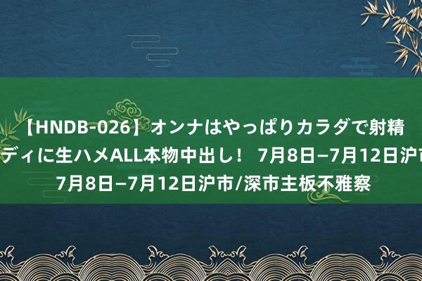 【HNDB-026】オンナはやっぱりカラダで射精する 厳選美巨乳ボディに生ハメALL本物中出し！ 7月8日—7月12日沪市/深市主板不雅察