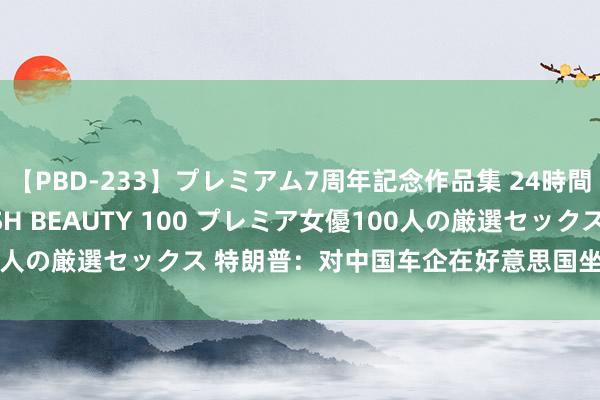 【PBD-233】プレミアム7周年記念作品集 24時間 PREMIUM STYLISH BEAUTY 100 プレミア女優100人の厳選セックス 特朗普：对中国车企在好意思国坐褥汽车捏绽开作风