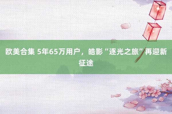 欧美合集 5年65万用户，皓影“逐光之旅”再迎新征途