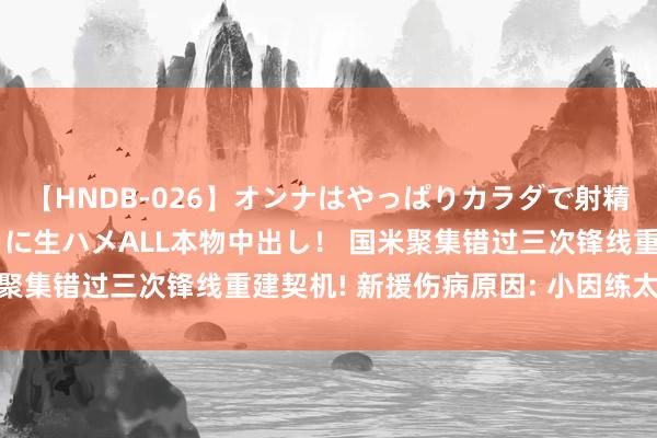 【HNDB-026】オンナはやっぱりカラダで射精する 厳選美巨乳ボディに生ハメALL本物中出し！ 国米聚集错过三次锋线重建契机! 新援伤病原因: 小因练太狠了!