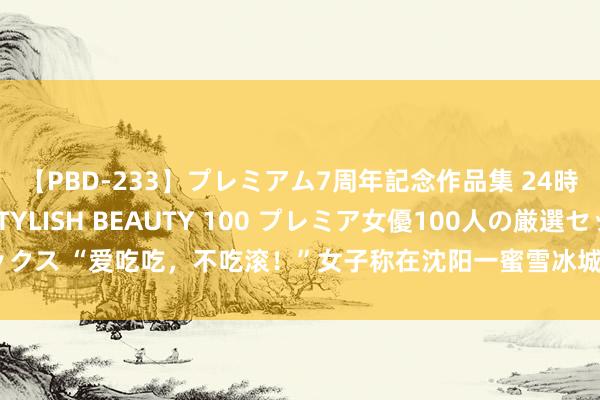 【PBD-233】プレミアム7周年記念作品集 24時間 PREMIUM STYLISH BEAUTY 100 プレミア女優100人の厳選セックス “爱吃吃，不吃滚！”女子称在沈阳一蜜雪冰城被伙计骂，回复：涉事职工被除名