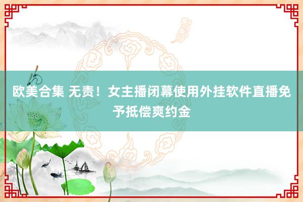 欧美合集 无责！女主播闭幕使用外挂软件直播免予抵偿爽约金