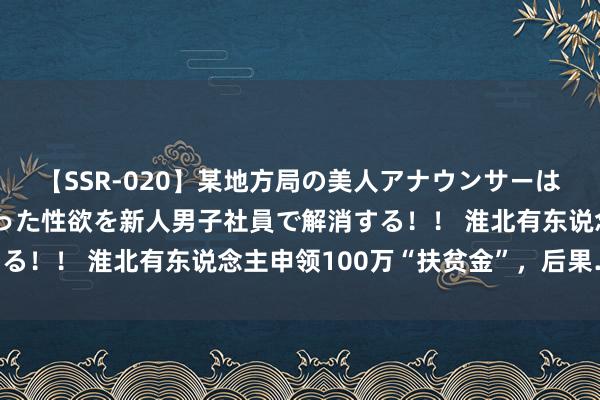 【SSR-020】某地方局の美人アナウンサーは忙し過ぎて溜まりまくった性欲を新人男子社員で解消する！！ 淮北有东说念主申领100万“扶贫金”，后果……